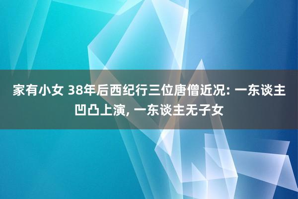 家有小女 38年后西纪行三位唐僧近况: 一东谈主凹凸上演, 一东谈主无子女