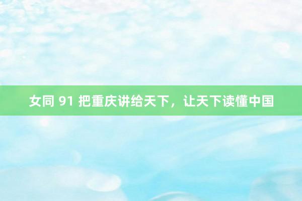 女同 91 把重庆讲给天下，让天下读懂中国