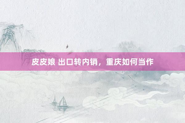 皮皮娘 出口转内销，重庆如何当作