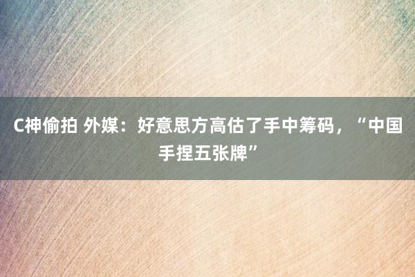 C神偷拍 外媒：好意思方高估了手中筹码，“中国手捏五张牌”