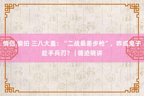 情侣 偷拍 三八大盖：“二战最差步枪”，咋成鬼子趁手兵刃？ | 循迹晓讲