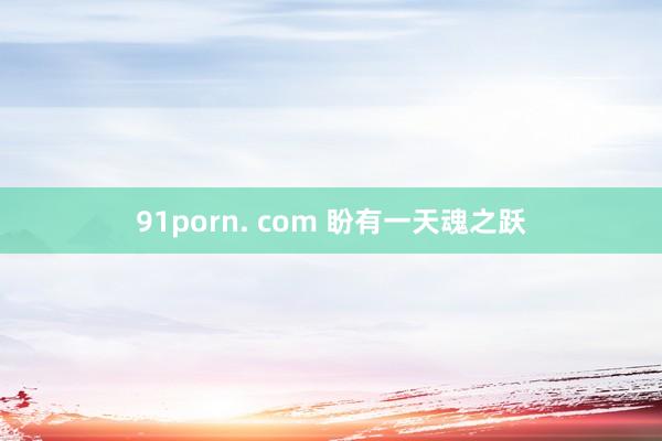 91porn. com 盼有一天魂之跃