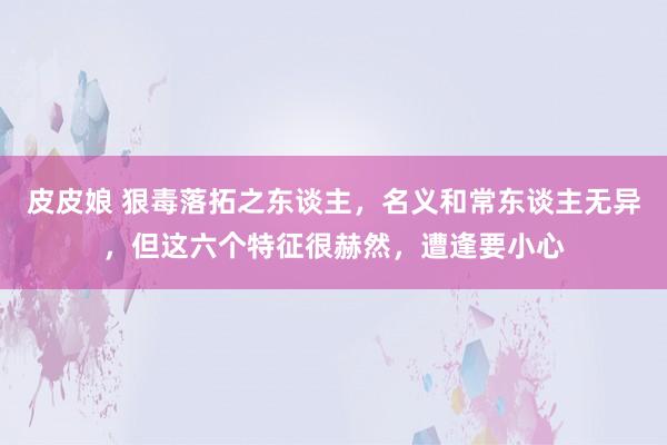 皮皮娘 狠毒落拓之东谈主，名义和常东谈主无异，但这六个特征很赫然，遭逢要小心