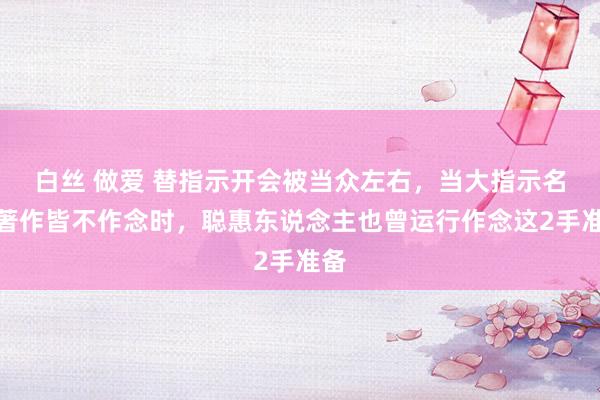 白丝 做爱 替指示开会被当众左右，当大指示名义著作皆不作念时，聪惠东说念主也曾运行作念这2手准备