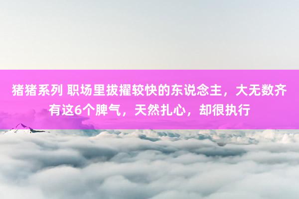 猪猪系列 职场里拔擢较快的东说念主，大无数齐有这6个脾气，天然扎心，却很执行