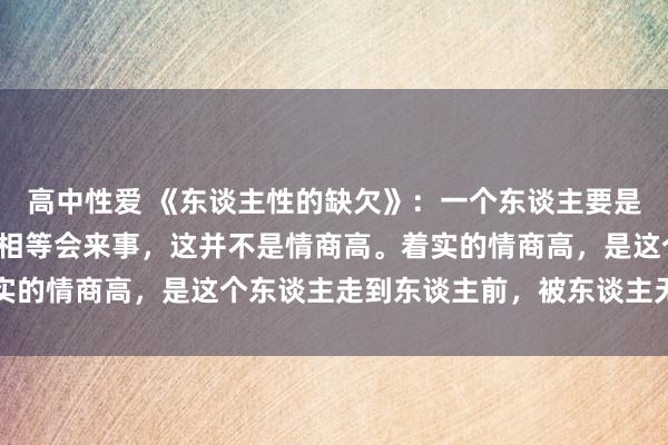 高中性爱 《东谈主性的缺欠》：一个东谈主要是八面玲珑，能说会谈、相等会来事，这并不是情商高。着实的情商高，是这个东谈主走到东谈主前，被东谈主无尽信任