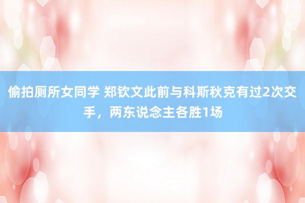 偷拍厕所女同学 郑钦文此前与科斯秋克有过2次交手，两东说念主各胜1场
