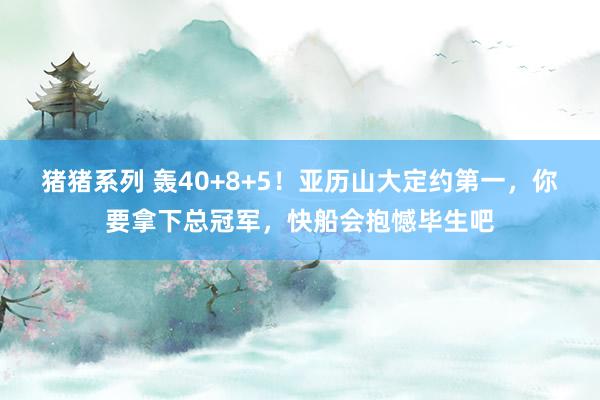 猪猪系列 轰40+8+5！亚历山大定约第一，你要拿下总冠军，快船会抱憾毕生吧
