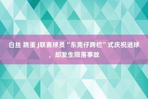 白丝 跳蛋 J联赛球员“东莞仔跨栏”式庆祝进球，却发生陨落事故