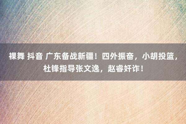 裸舞 抖音 广东备战新疆！四外振奋，小胡投篮，杜锋指导张文逸，赵睿奸诈！