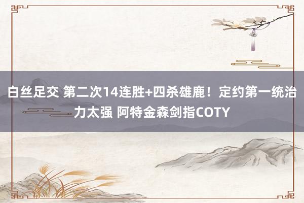 白丝足交 第二次14连胜+四杀雄鹿！定约第一统治力太强 阿特金森剑指COTY