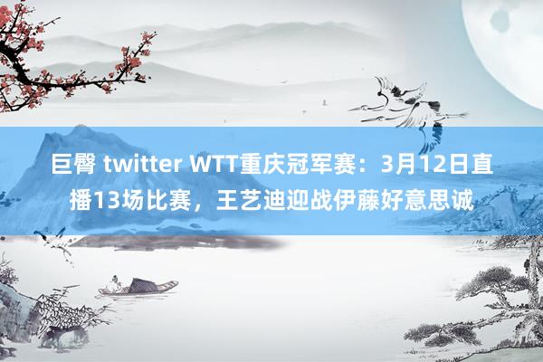 巨臀 twitter WTT重庆冠军赛：3月12日直播13场比赛，王艺迪迎战伊藤好意思诚