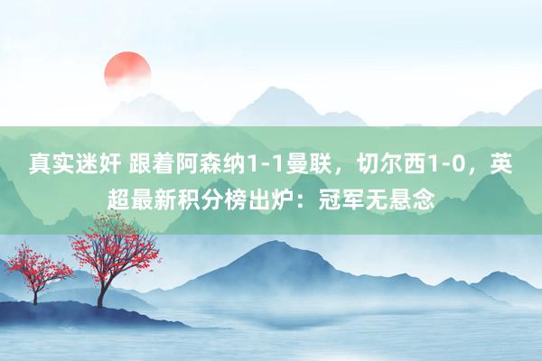 真实迷奸 跟着阿森纳1-1曼联，切尔西1-0，英超最新积分榜出炉：冠军无悬念