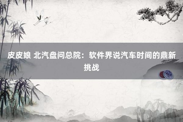 皮皮娘 北汽盘问总院：软件界说汽车时间的鼎新挑战
