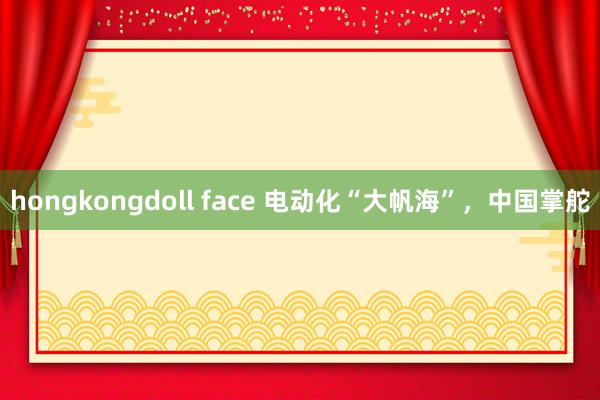 hongkongdoll face 电动化“大帆海”，中国掌舵